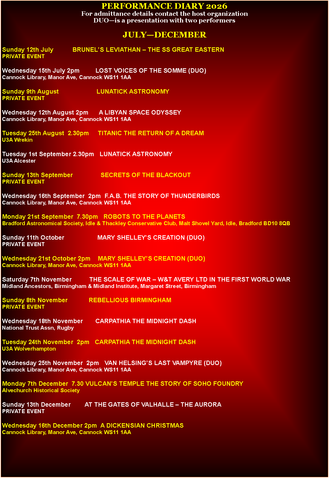 Text Box: PERFORMANCE DIARY 2026For admittance details contact the host organizationDUO�is a presentation with two performersJULY�DECEMBERSunday 12th July           BRUNEL�S LEVIATHAN � THE SS GREAT EASTERNPRIVATE EVENTWednesday 15th July 2pm         LOST VOICES OF THE SOMME (DUO)Cannock Library, Manor Ave, Cannock WS11 1AASunday 9th August                      LUNATICK ASTRONOMYPRIVATE EVENTWednesday 12th August 2pm      A LIBYAN SPACE ODYSSEYCannock Library, Manor Ave, Cannock WS11 1AATuesday 25th August  2.30pm     TITANIC THE RETURN OF A DREAMU3A WrekinTuesday 1st September 2.30pm   LUNATICK ASTRONOMYU3A AlcesterSunday 13th September                SECRETS OF THE BLACKOUTPRIVATE EVENTWednesday 16th September  2pm  F.A.B. THE STORY OF THUNDERBIRDSCannock Library, Manor Ave, Cannock WS11 1AAMonday 21st September  7.30pm   ROBOTS TO THE PLANETSBradford Astronomical Society, Idle & Thackley Conservative Club, Malt Shovel Yard, Idle, Bradford BD10 8QBSunday 11th October                   MARY SHELLEY�S CREATION (DUO)PRIVATE EVENTWednesday 21st October 2pm    MARY SHELLEY�S CREATION (DUO)Cannock Library, Manor Ave, Cannock WS11 1AASaturday 7th November          THE SCALE OF WAR � W&T AVERY LTD IN THE FIRST WORLD WARMidland Ancestors, Birmingham & Midland Institute, Margaret Street, BirminghamSunday 8th November            REBELLIOUS BIRMINGHAMPRIVATE EVENTWednesday 18th November       CARPATHIA THE MIDNIGHT DASHNational Trust Assn, RugbyTuesday 24th November  2pm   CARPATHIA THE MIDNIGHT DASHU3A WolverhamptonWednesday 25th November  2pm   VAN HELSING�S LAST VAMPYRE (DUO)Cannock Library, Manor Ave, Cannock WS11 1AAMonday 7th December  7.30 VULCAN�S TEMPLE THE STORY OF SOHO FOUNDRYAlvechurch Historical SocietySunday 13th December        AT THE GATES OF VALHALLE � THE AURORAPRIVATE EVENTWednesday 16th December 2pm  A DICKENSIAN CHRISTMASCannock Library, Manor Ave, Cannock WS11 1AA